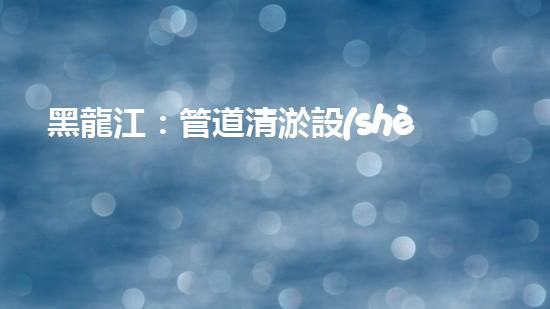 黑龍江：管道清淤設(shè)備的新顛覆，革命性解決排污難題！